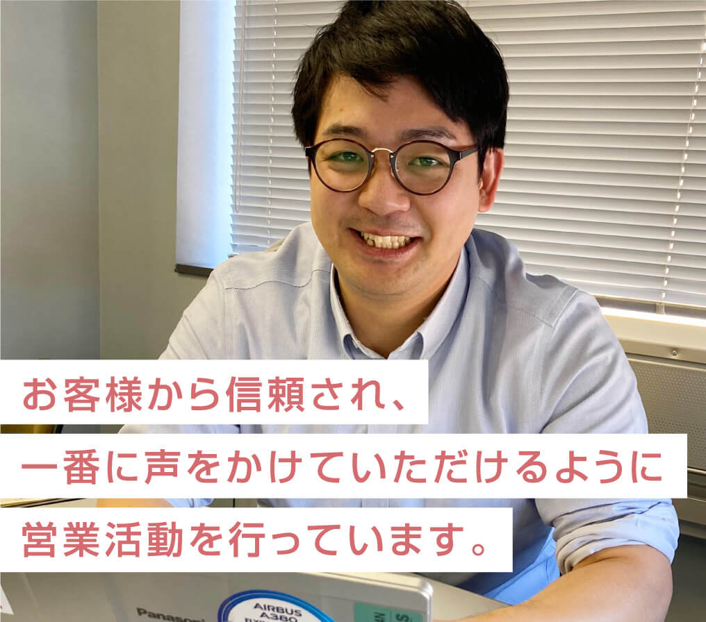 お客様から信頼され、一番に声をかけていただけるように営業活動を行なっています。